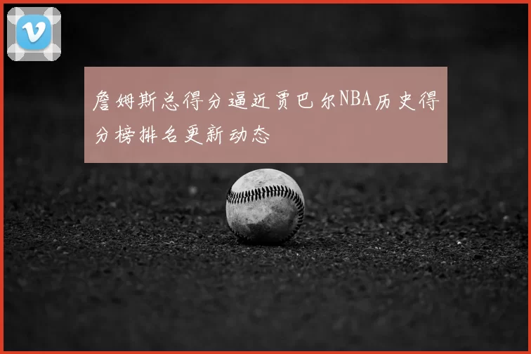 詹姆斯总得分逼近贾巴尔NBA历史得分榜排名更新动态