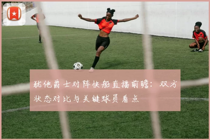犹他爵士对阵快船直播前瞻:双方状态对比与关键球员看点