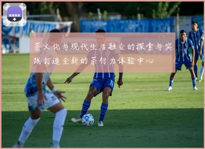 茶文化与现代生活融合的探索与实践打造全新的茶行为体验中心