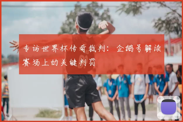 专访世界杯传奇裁判：企鹅号解读赛场上的关键判罚