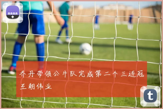 乔丹带领公牛队完成第二个三连冠王朝伟业