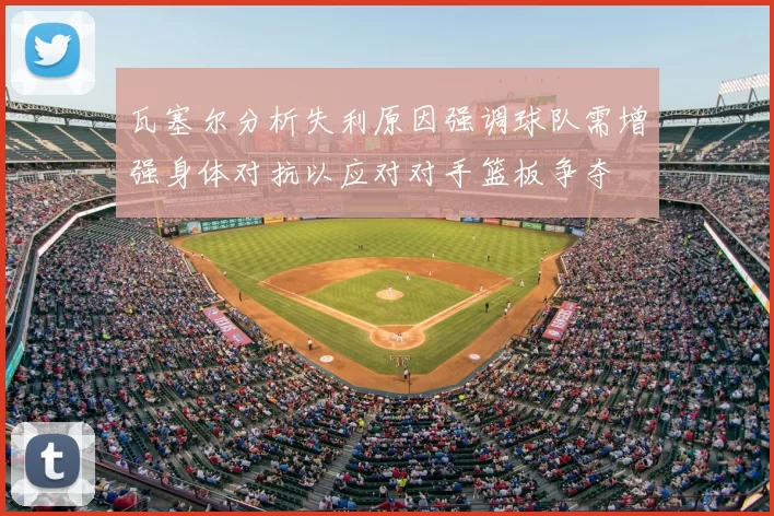 瓦塞尔分析失利原因强调球队需增强身体对抗以应对对手篮板争夺