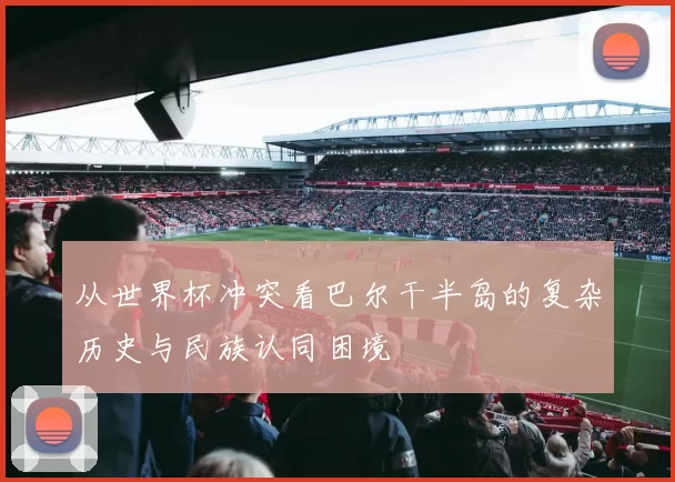 从世界杯冲突看巴尔干半岛的复杂历史与民族认同困境