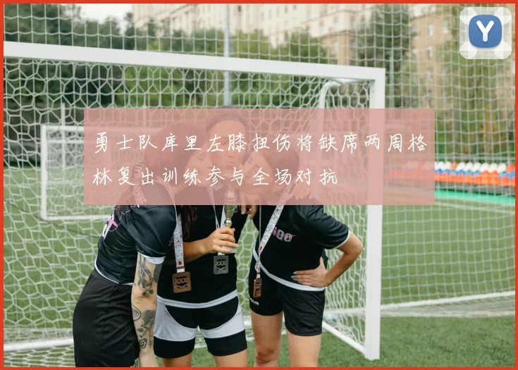 勇士队库里左膝扭伤将缺席两周格林复出训练参与全场对抗