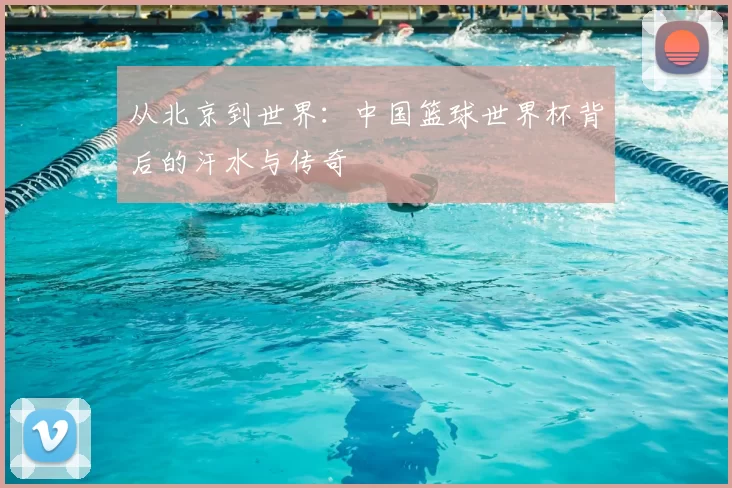 从北京到世界：中国篮球世界杯背后的汗水与传奇