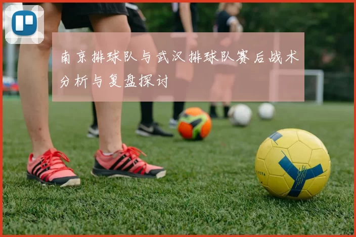 南京排球队与武汉排球队赛后战术分析与复盘探讨