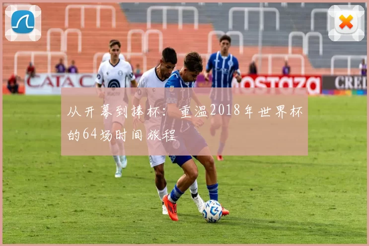从开幕到捧杯：重温2018年世界杯的64场时间旅程