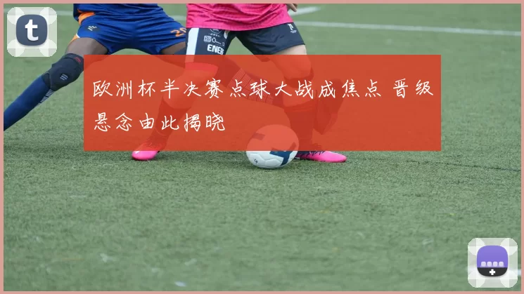 欧洲杯半决赛点球大战成焦点 晋级悬念由此揭晓