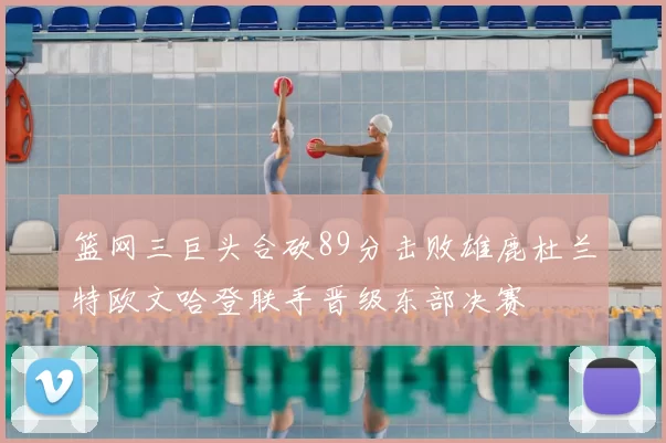 篮网三巨头合砍89分击败雄鹿杜兰特欧文哈登联手晋级东部决赛