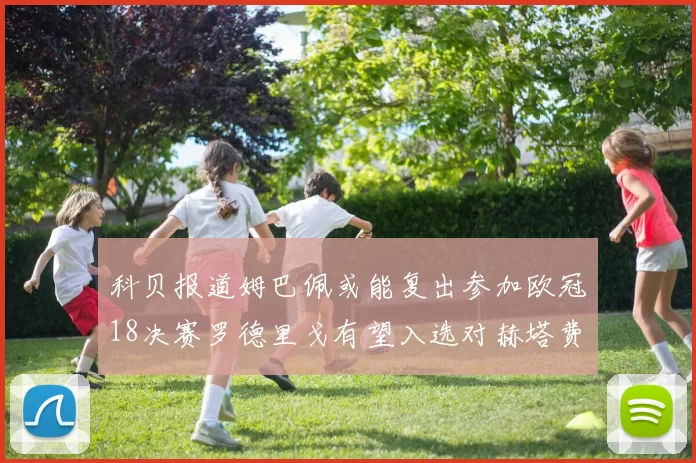 科贝报道姆巴佩或能复出参加欧冠18决赛罗德里戈有望入选对赫塔费大名单