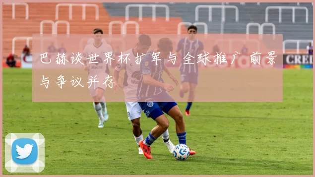 巴赫谈世界杯扩军与全球推广 前景与争议并存