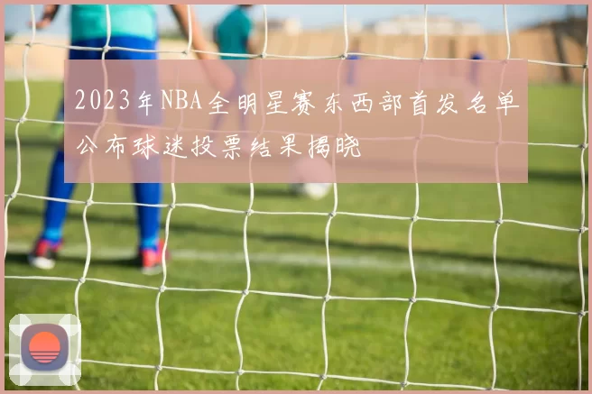 2023年NBA全明星赛东西部首发名单公布球迷投票结果揭晓