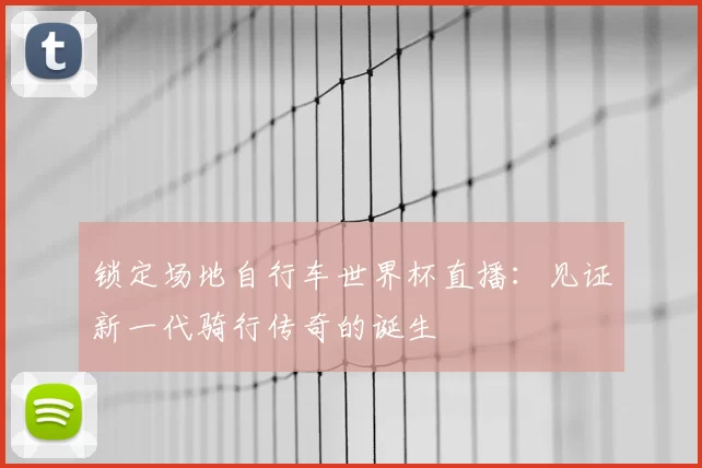 锁定场地自行车世界杯直播:见证新一代骑行传奇的诞生