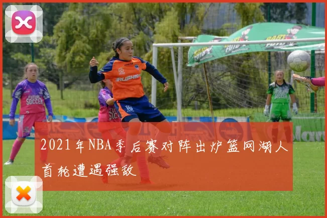 2021年NBA季后赛对阵出炉篮网湖人首轮遭遇强敌