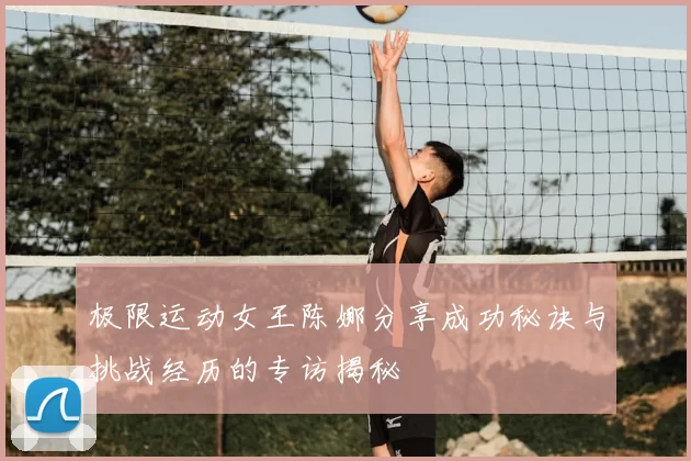 极限运动女王陈娜分享成功秘诀与挑战经历的专访揭秘