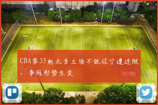 CBA第35轮北京主场不敌辽宁遭连败，争冠形势生变