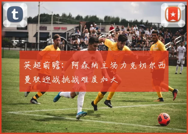 英超前瞻:阿森纳主场力克切尔西曼联迎战挑战难度加大