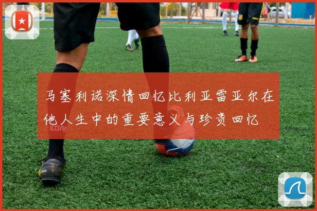 马塞利诺深情回忆比利亚雷亚尔在他人生中的重要意义与珍贵回忆