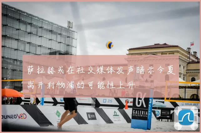 萨拉赫或在社交媒体发声暗示今夏离开利物浦的可能性上升