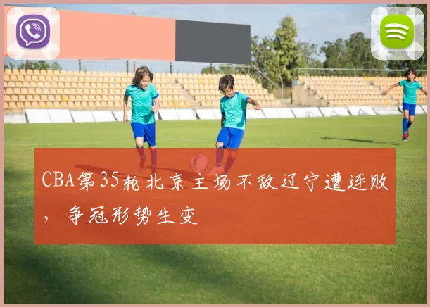 CBA第35轮北京主场不敌辽宁遭连败,争冠形势生变