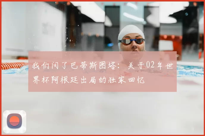 我们问了巴蒂斯图塔：关于02年世界杯阿根廷出局的独家回忆