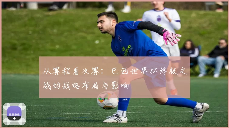 从赛程看决赛:巴西世界杯终极之战的战略布局与影响