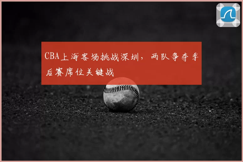 CBA上海客场挑战深圳,两队争夺季后赛席位关键战