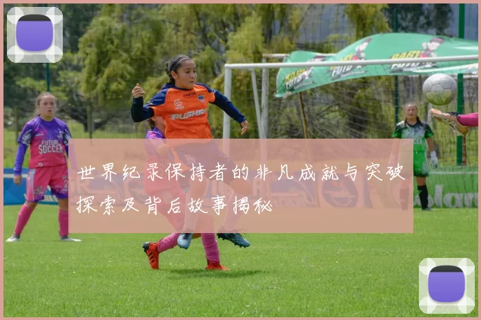 世界纪录保持者的非凡成就与突破探索及背后故事揭秘