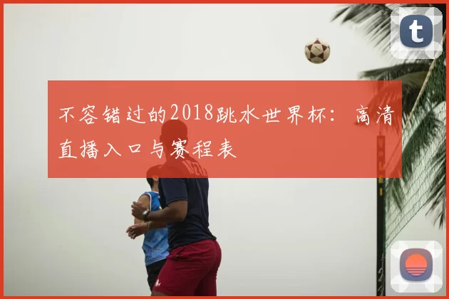 不容错过的2018跳水世界杯:高清直播入口与赛程表