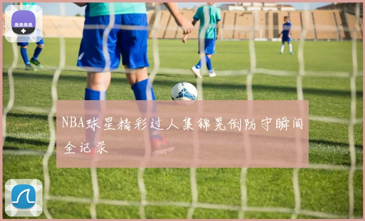 NBA球星精彩过人集锦晃倒防守瞬间全记录
