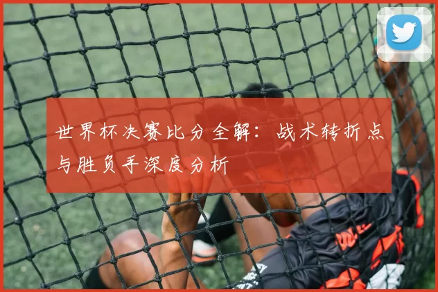 世界杯决赛比分全解:战术转折点与胜负手深度分析