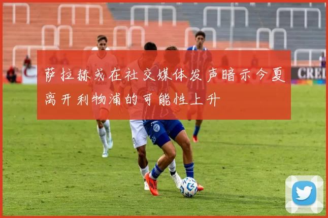萨拉赫或在社交媒体发声暗示今夏离开利物浦的可能性上升