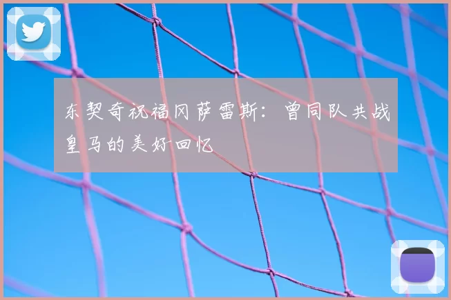 东契奇祝福冈萨雷斯：曾同队共战皇马的美好回忆