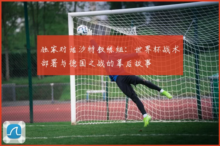 独家对话沙特教练组:世界杯战术部署与德国之战的幕后故事