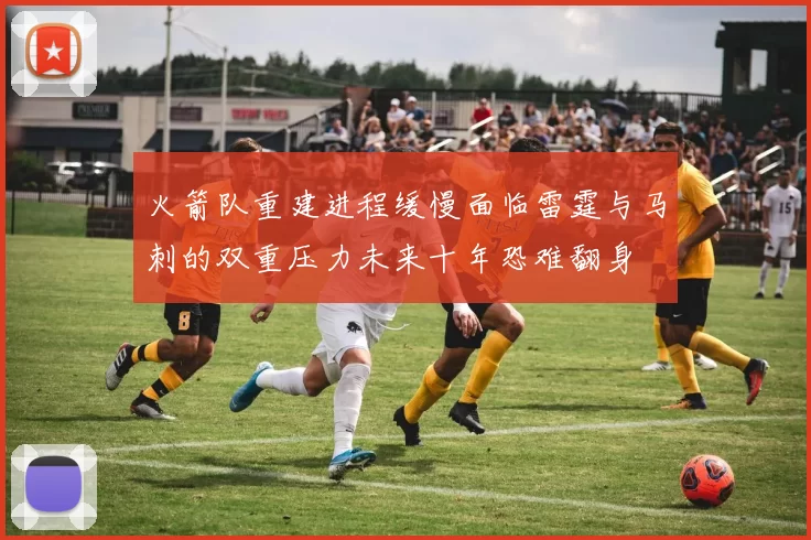火箭队重建进程缓慢面临雷霆与马刺的双重压力未来十年恐难翻身