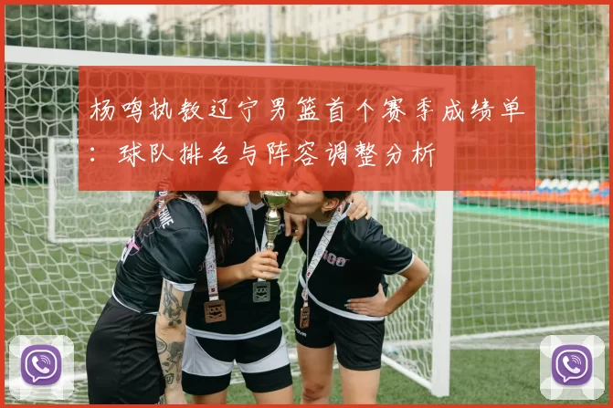 杨鸣执教辽宁男篮首个赛季成绩单：球队排名与阵容调整分析