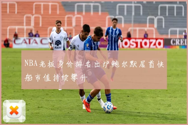 NBA老板身价排名出炉鲍尔默居首快船市值持续攀升