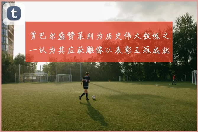 贾巴尔盛赞莱利为历史伟大教练之一认为其应获雕像以表彰五冠成就