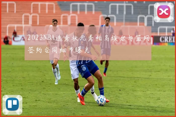 2023NBA选秀状元秀帕乌埃尔与篮网签约合同细节曝光
