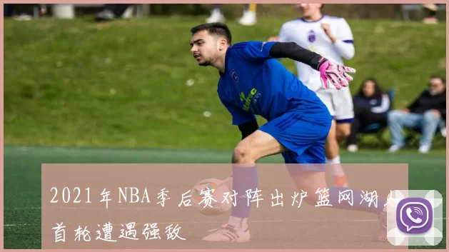 2021年NBA季后赛对阵出炉篮网湖人首轮遭遇强敌
