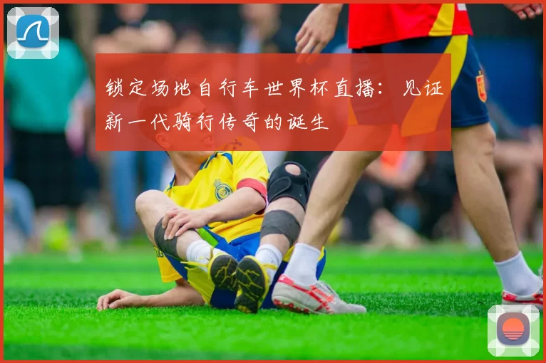 锁定场地自行车世界杯直播:见证新一代骑行传奇的诞生