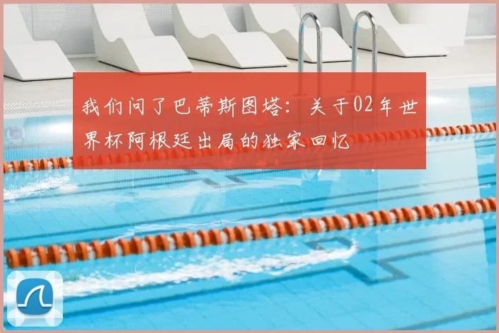 我们问了巴蒂斯图塔：关于02年世界杯阿根廷出局的独家回忆