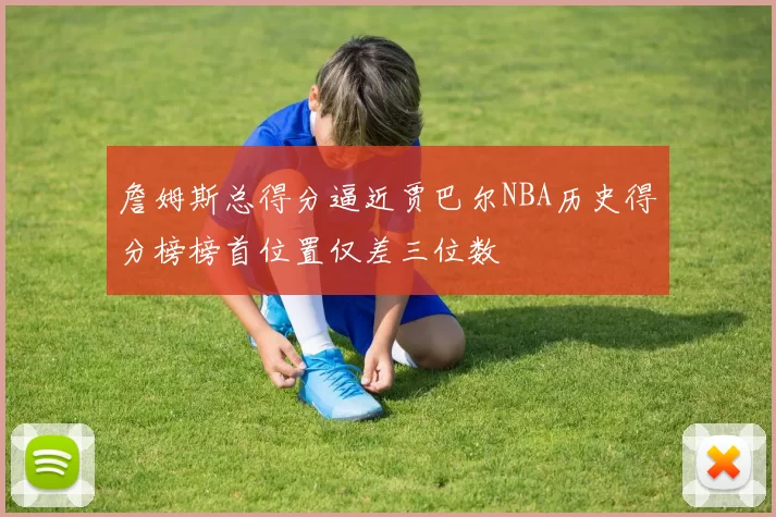 詹姆斯总得分逼近贾巴尔NBA历史得分榜榜首位置仅差三位数