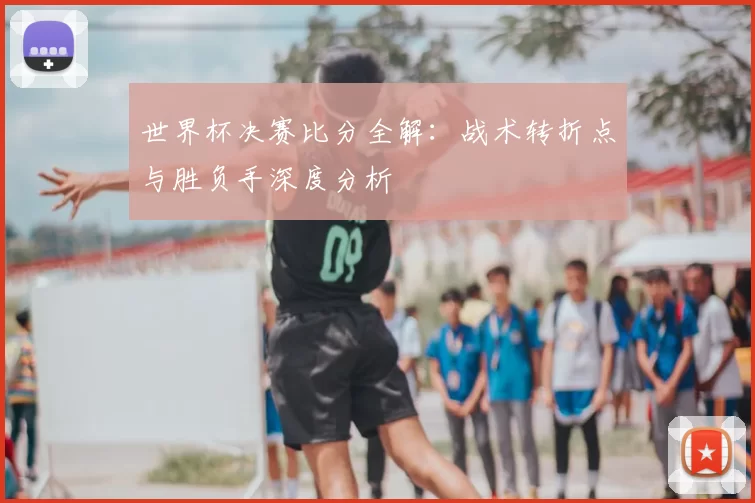 世界杯决赛比分全解：战术转折点与胜负手深度分析