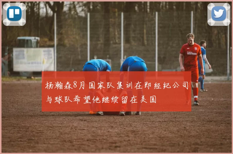 杨瀚森8月国家队集训在即经纪公司与球队希望他继续留在美国