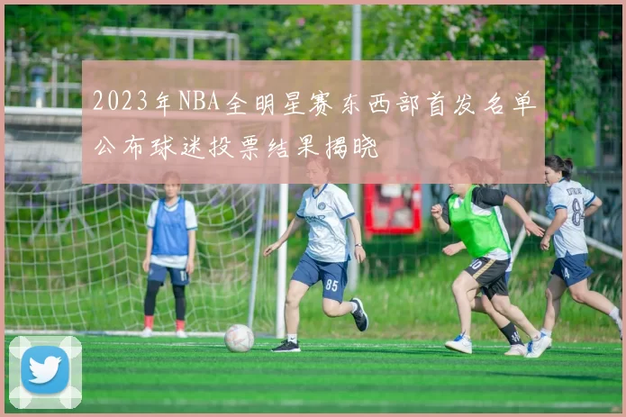 2023年NBA全明星赛东西部首发名单公布球迷投票结果揭晓