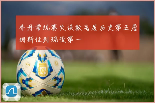 乔丹常规赛失误数高居历史第五詹姆斯位列现役第一