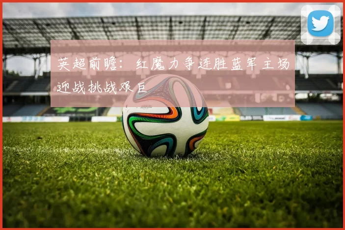 英超前瞻:红魔力争连胜蓝军主场迎战挑战艰巨
