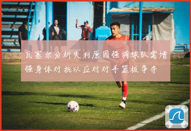 瓦塞尔分析失利原因强调球队需增强身体对抗以应对对手篮板争夺