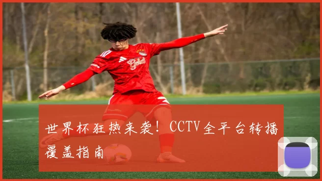 世界杯狂热来袭！CCTV全平台转播覆盖指南